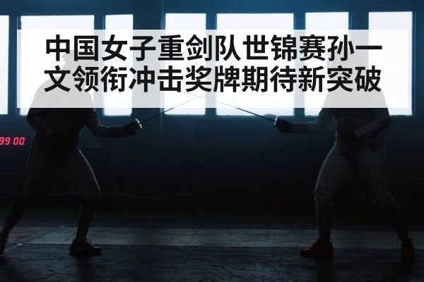 中国女子重剑队世锦赛孙一文领衔冲击奖牌期待新突破